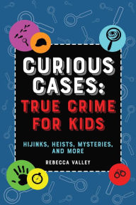 Title: Curious Cases: True Crime for Kids: Hijinks, Heists, Mysteries, and More, Author: Rebecca Valley