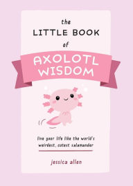 Title: The Little Book of Axolotl Wisdom: Live Your Life Like the World's Weirdest, Cutest Salamander, Author: Jessica Allen