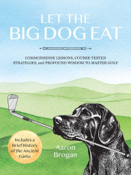 Title: Let the Big Dog Eat: Commonsense Lessons, Course-Tested Strategies, and Profound Wisdom to Master Golf, Author: Aaron Brogan