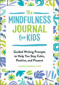 Title: The Mindfulness Journal for Kids: Guided Writing Prompts to Help You Stay Calm, Positive, and Present, Author: Hannah Sherman LCSW