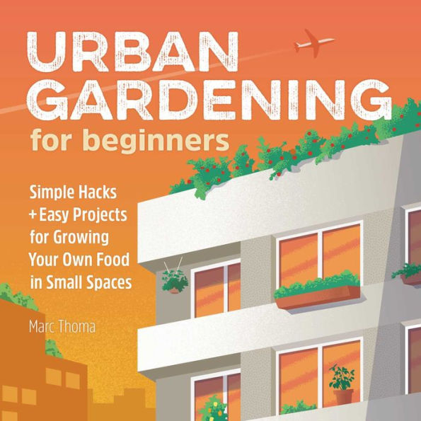 Urban Gardening for Beginners: Simple Hacks and Easy Projects Growing Your Own Food Small Spaces