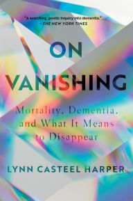 Title: On Vanishing: Mortality, Dementia, and What It Means to Disappear, Author: Lynn Casteel Harper