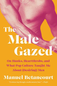 Title: The Male Gazed: On Hunks, Heartthrobs, and What Pop Culture Taught Me About (Desiring) Men, Author: Manuel Betancourt