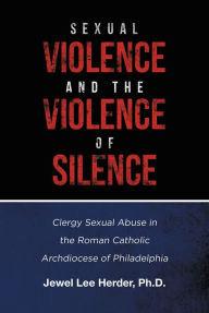 Title: Sexual Violence and the Violence of Silence: Clergy Sexual Abuse in the Roman Catholic Archdiocese of Philadelphia, Author: Jewel Lee Herder Ph.D.