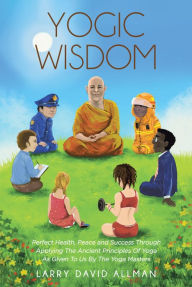 Title: Yogic Wisdom: Perfect Health, Peace and Success through Applying the Ancient Principles of Yoga as Given to Us by the Yoga Masters, Author: Larry David Allman