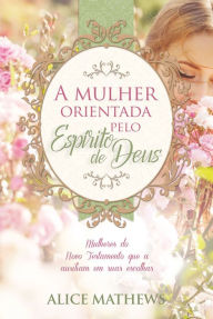 Title: A mulher orientada pelo Espírito de Deus: Mulheres do Novo Testamento que a auxiliam em suas escolhas, Author: Alice Mathews