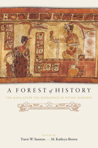 Title: A Forest of History: The Maya after the Emergence of Divine Kingship, Author: Travis W. Stanton