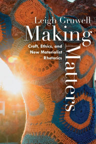 Title: Making Matters: Craft, Ethics, and New Materialist Rhetorics, Author: Leigh Gruwell