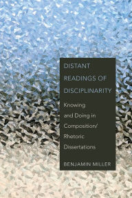 Title: Distant Readings of Disciplinarity: Knowing and Doing in Composition/Rhetoric Dissertations, Author: Benjamin Miller