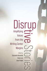 Title: Disruptive Stories: Amplifying Voices from the Writing Center Margins, Author: Elizabeth Kleinfeld