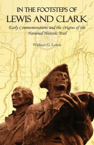 Title: In the Footsteps of Lewis and Clark: Early Commemorations and the Origins of the National Historic Trail, Author: Wallace G. Lewis