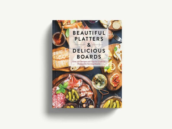 Beautiful Platters and Delicious Boards: Over 150 Recipes and Tips for Crafting Memorable Charcuterie Serving Boards