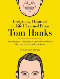 Title: Everything I Learned in Life I Learned From Tom Hanks: From Boxes of Chocolate to Infinity and Beyond - Life Lessons From An Iconic Actor: An Unauthorized Biography, Author: Editors of Cider Mill Press