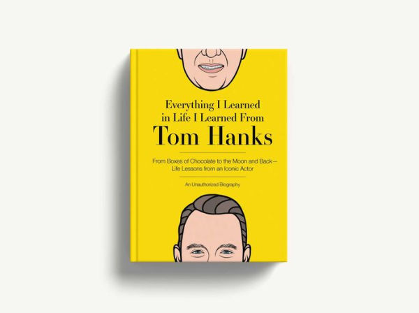 Everything I Learned in Life I Learned From Tom Hanks: From Boxes of Chocolate to Infinity and Beyond - Life Lessons From An Iconic Actor: An Unauthorized Biography