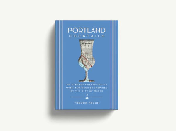 Portland Cocktails: An Elegant Collection of Over 100 Recipes Inspired by the City of Roses