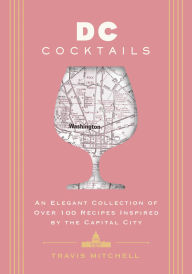 Title: D.C. Cocktails: An Elegant Collection of Over 100 Recipes Inspired by the U.S. Capital, Author: Travis Mitchell
