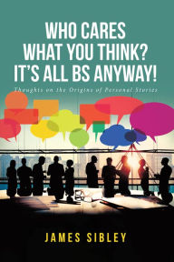 Title: Who Cares What You Think? It's All BS Anyway!: Thoughts on the Origins of Personal Stories, Author: James Sibley