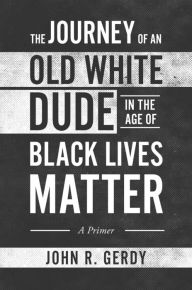 Title: The Journey of an Old White Dude in the Age of Black Lives Matter: A Primer, Author: John Gerdy