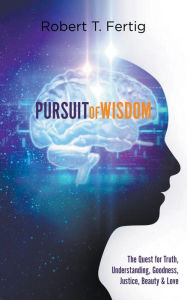 Title: PURSUIT OF WISDOM: The Quest for Truth, Understanding, Goodness, Justice, Beauty & Love, Author: Robert T. Fertig