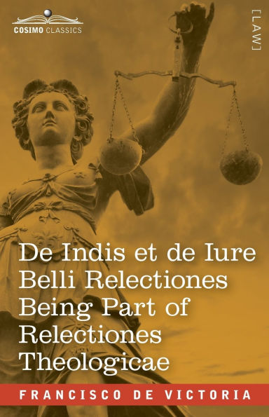 De Indis et de Iure Belli Relectiones Being Part of Relectiones Theologicae: A Reproduction of the Latin Edition of 1669 and the English Translation - On the Indians Lately Discovered and On the Law of War made by the Spaniards on the Barbarians