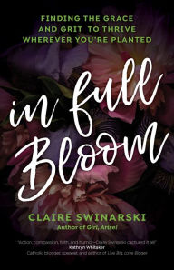 Title: In Full Bloom: Finding the Grace and Grit to Thrive Wherever You're Planted, Author: Claire Swinarski
