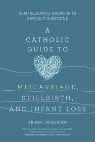 A Catholic Guide to Miscarriage, Stillbirth, and Infant Loss: Compassionate Answers to Difficult Questions