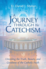 Title: A Journey through the Catechism: Unveiling the Truth, Beauty, and Goodness of the Catholic Faith, Author: Fr. Daniel J. Mahan