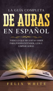 Title: La Guía Completa de Auras en Español: Todo lo que Necesitas Saber para Poder Entender, Leer y Limpiar Auras, Author: Felix White