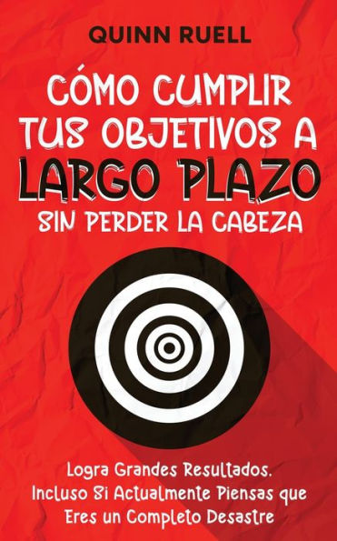Cï¿½mo Cumplir tus Objetivos a Largo Plazo sin Perder la Cabeza: Logra Grandes Resultados, Incluso Si Actualmente Piensas que Eres un Completo Desastre