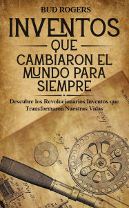 Title: Inventos que Cambiaron el Mundo para Siempre: Descubre los Revolucionarios Inventos que Transformaron Nuestras Vidas, Author: Bud Rogers