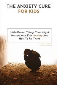 Title: The Anxiety Cure For Kids: Little-Known Things That Might Worsen Your Kids Anxiety And How To Fix Them, Author: Lawrence Conley