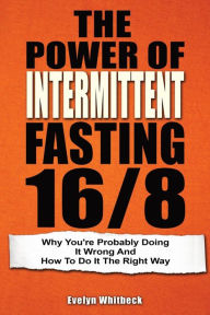 Title: The Power Of Intermittent Fasting 16/8: Why You're Probably Doing It Wrong And How To Do It The Right Way, Author: Evelyn Whitbeck