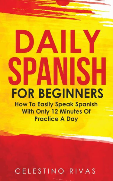 Daily Spanish For Beginners: How To Easily Speak Spanish With Only 12 Minutes Of Practice A Day