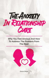 Title: The Anxiety In Relationship Cure: Why You Feel Anxious And How To Address The Problem From The Root, Author: Grace  Shaw