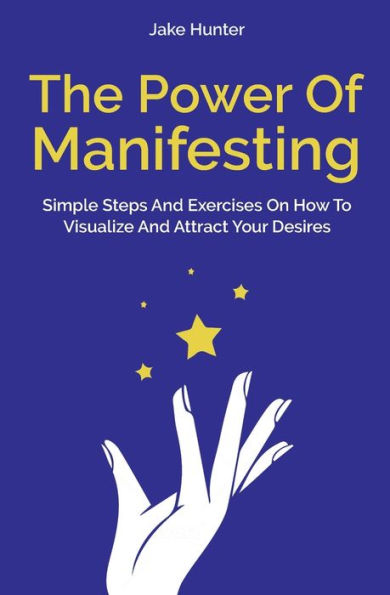 The Power Of Manifesting: Simple Steps And Exercises On How To Visualize Attract Your Desires