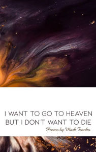 Title: I Want to Go to Heaven but I Don't Want to Die: Poems by Mark Franko, Author: Mark Franko