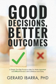 Title: Good Decisions, Better Outcomes: A Simple, Five-Step Process to Help You Make Important and Difficult Decisions with Confidence and Clarity, Author: Ph.D. Gerard Ibarra