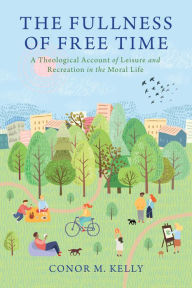 Title: The Fullness of Free Time: A Theological Account of Leisure and Recreation in the Moral Life, Author: Conor M. Kelly