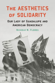 Title: The Aesthetics of Solidarity: Our Lady of Guadalupe and American Democracy, Author: Nichole M. Flores