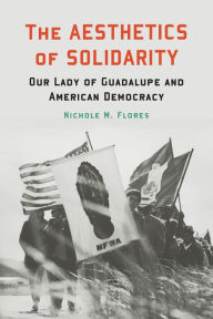 Title: The Aesthetics of Solidarity: Our Lady of Guadalupe and American Democracy, Author: Nichole M. Flores