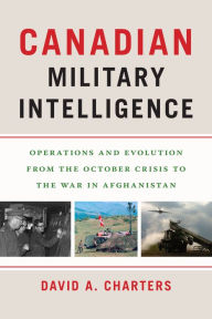 Title: Canadian Military Intelligence: Operations and Evolution from the October Crisis to the War in Afghanistan, Author: David A. Charters