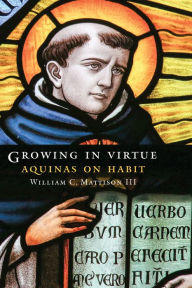 Title: Growing in Virtue: Aquinas on Habit, Author: William C. Mattison III