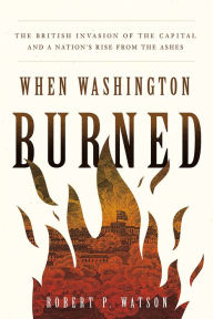 Title: When Washington Burned: The British Invasion of the Capital and a Nation's Rise from the Ashes, Author: Robert P. Watson