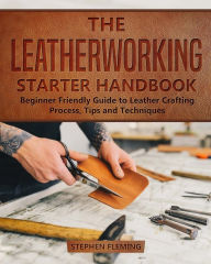 Title: The Leatherworking Starter Handbook: Beginner Friendly Guide to Leather Crafting Process, Tips and Techniques, Author: Stephen Fleming