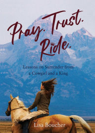 Title: Pray. Trust. Ride: Lessons on Surrender from a Cowgirl and a King, Author: Lisa Boucher