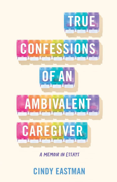 True Confessions of an Ambivalent Caregiver: A Memoir Essays