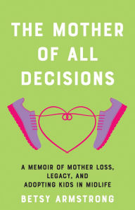 Title: Mother of All Decisions: A Memoir of Mother Loss, Legacy, and Adopting Kids in Midlife, Author: Betsy Armstrong