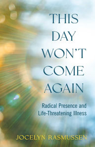 Title: This Day Won't Come Again: Radical Presence and Life-Threatening Illness, Author: Jocelyn Rasmussen