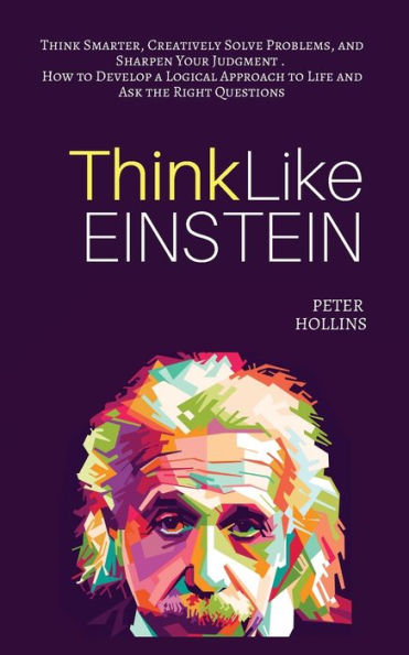Think Like Einstein: Smarter, Creatively Solve Problems, and Sharpen Your Judgment. How to Develop a Logical Approach Life Ask the Right Questions