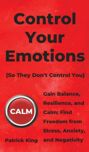 Title: Control Your Emotions: Gain Balance, Resilience, and Calm; Find Freedom from Stress, Anxiety, and Negativity, Author: Patrick King